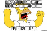 когда услышал глупую бессмысленную песню выключите!!!