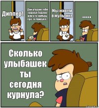 Диппер! Дай угадаю тебя трахнул Гидеон, или кто-нибудь где-то прихуел... Мы живем в мультике ..... Сколько улыбашек ты сегодня курнула?