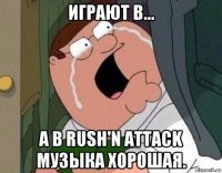 играют в... а в rush'n attack музыка хорошая.