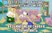 а вот в 90х я на разбоках с пацанами, а сейчас у меня бутик возьмите меня снова в асторию жить