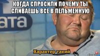 когда спросили почему ты сливаешь все в пельменную 