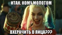 итак. кому молотом вхерачить в яйца???