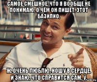 самое смешное, что я вообще не понимаю, о чём он пишет, этот базилио, ж. очень люблю, ношу в сердце, и знаю, что справится сам. у.