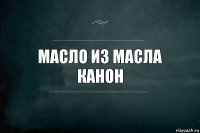 масло из масла
канон