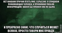 нет никаких причин лгать мне. серьезно. я слишком понимающий человек. и принимаю любую информацию, какой бы плохой она не была. и прекрасно знаю, что случиться может всякое, просто говори мне правду.