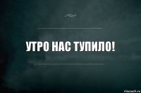 утро нас тупило!