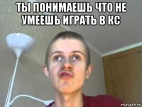 ты понимаешь что не умеешь играть в кс 