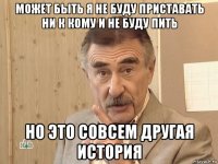 может быть я не буду приставать ни к кому и не буду пить но это совсем другая история