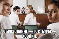  образование — гость, ум — хозяин.