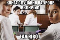 конга случайно на уроке включил lan pirot