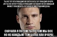 ты не тот кто победил но зато я кто тот победил вчера ,но ты не хотел чтобы я победил сегодня! но не каждый может побеждать сегодня в завтрашний день! сначала я потом ты потом мы все но не каждый! тем более как вчера!