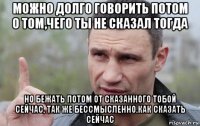 можно долго говорить потом о том,чего ты не сказал тогда но бежать потом от сказанного тобой сейчас, так же бессмысленно.как сказать сейчас