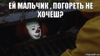 ей мальчик , погореть не хочеш?