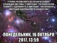 странно, почему никто до сих пор не поднял следующие две темы: 1) эмиграция - это психическая травма и 2) одарённость и эмиграция -- как переносят эмиграцию одарённые дети и подростки? понедельник, 16 октября 2017, 13:59