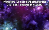 фамилию того кто первым лайкнеь этот пост, возьму на неделю 