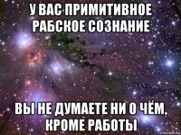 у вас примитивное рабское сознание вы не думаете ни о чём, кроме работы