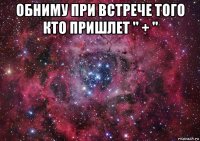 обниму при встрече того кто пришлет " + " 