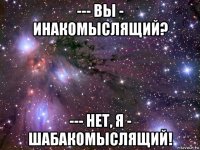 --- вы - инакомыслящий? --- нет, я - шабакомыслящий!