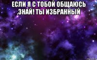 если я с тобой общаюсь ,знай! ты избранный 