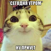 *сегодня утром* ну приует