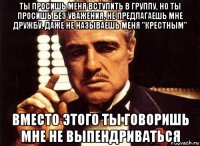 ты просишь меня вступить в группу, но ты просишь без уважения, не предлагаешь мне дружбу, даже не называешь меня "крестным" вместо этого ты говоришь мне не выпендриваться