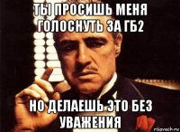 ты просишь меня голоснуть за гб2 но делаешь это без уважения