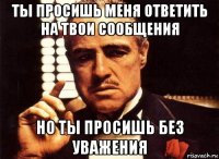 ты просишь меня ответить на твои сообщения но ты просишь без уважения