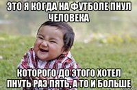 это я когда на футболе пнул человека которого до этого хотел пнуть раз пять, а то и больше