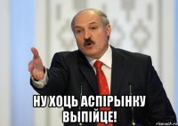  ну хоць аспiрынку выпiйце!