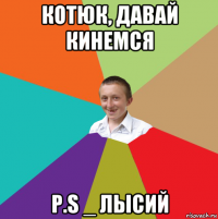 котюк, давай кинемся p.s _ лысий