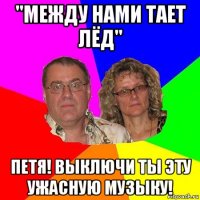 "между нами тает лёд" петя! выключи ты эту ужасную музыку!