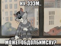 ну..эээм.. может обдолбимсяу?