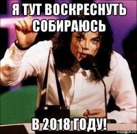 я тут воскреснуть собираюсь в 2018 году!