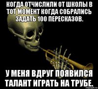 когда отчислили от школы в тот момент когда собрались задать 100 пересказов. у меня вдруг появился талант играть на трубе.