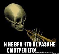  и не ври что не разу не смотрел его!................