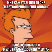 мне кажется, или песня "жертвоприношение алисы" как-то связана с мультиками дэвида фёрта?