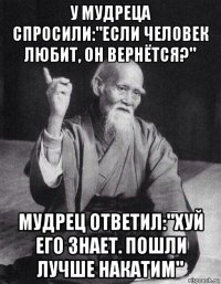 у мудреца спросили:"если человек любит, он вернётся?" мудрец ответил:"хуй его знает. пошли лучше накатим"