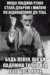 якщо людина різко стала доброю і милою по відношенню до тебе, будь певен, що ця падлюка точно від тебе щось хоче.