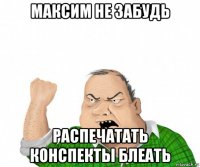 максим не забудь распечатать конспекты блеать