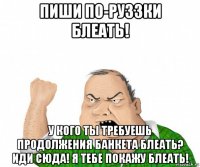 пиши по-руззки блеать! у кого ты требуешь продолжения банкета блеать? иди сюда! я тебе покажу блеать!