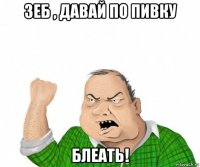 зеб , давай по пивку блеать!