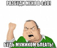 разбуди меня в 4:20! будь мужиком блеать!