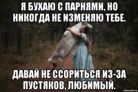 я бухаю с парнями, но никогда не изменяю тебе. давай не ссориться из-за пустяков, любимый.