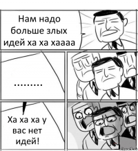 Нам надо больше злых идей ха ха хаааа ......... Ха ха ха у вас нет идей!