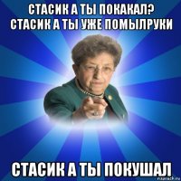 стасик а ты покакал? стасик а ты уже помылруки стасик а ты покушал