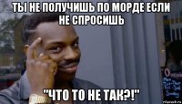 ты не получишь по морде если не спросишь "что то не так?!"