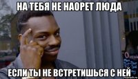 на тебя не наорет люда если ты не встретишься с ней