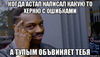 когда астап написал какую то херню с ошибками а тупым объвиняет тебя