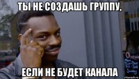 ты не создашь группу, если не будет канала