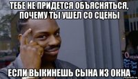 тебе не придется объясняться, почему ты ушел со сцены если выкинешь сына из окна